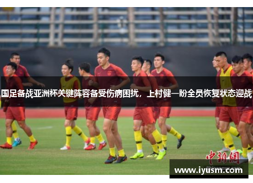 国足备战亚洲杯关键阵容备受伤病困扰，上村健一盼全员恢复状态迎战