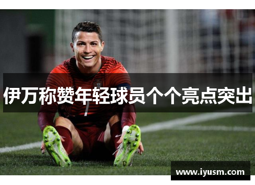 伊万称赞年轻球员个个亮点突出