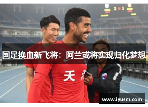 国足换血新飞将：阿兰或将实现归化梦想
