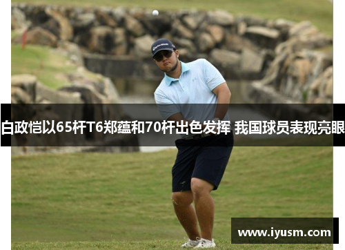 白政恺以65杆T6郑蕴和70杆出色发挥 我国球员表现亮眼